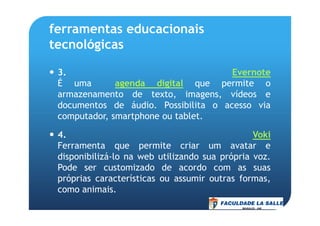 ferramentas educacionais
tecnológicas
3. Evernote
É uma agenda digital que permite o
armazenamento de texto, imagens, vídeos e
documentos de áudio. Possibilita o acesso via
computador, smartphone ou tablet.computador, smartphone ou tablet.
4. Voki
Ferramenta que permite criar um avatar e
disponibilizá-lo na web utilizando sua própria voz.
Pode ser customizado de acordo com as suas
próprias características ou assumir outras formas,
como animais.
 