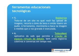 ferramentas educacionais
tecnológicas
5. Blabberize
Trata-se de um site no qual você faz upload de
imagens, recorta a área da boca e então insere um
áudio. A ferramenta, movimenta a boca na imagem
à medida que a voz gravada é executada.à medida que a voz gravada é executada.
6. TodaysMeet
Aplicativo da web que permite a criação de
espaços virtuais de debate, bem como registros
coletivos e conversas em tempo real.
 