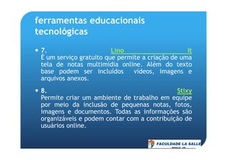 ferramentas educacionais
tecnológicas
7. Lino It
É um serviço gratuito que permite a criação de uma
tela de notas multimídia online. Além do texto
base podem ser incluídos vídeos, imagens e
arquivos anexos.arquivos anexos.
8. Stixy
Permite criar um ambiente de trabalho em equipe
por meio da inclusão de pequenas notas, fotos,
imagens e documentos. Todas as informações são
organizáveis e podem contar com a contribuição de
usuários online.
 