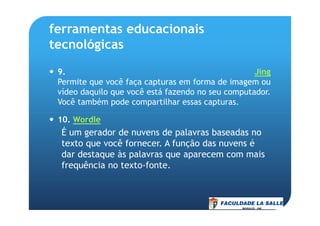 ferramentas educacionais
tecnológicas
9. Jing
Permite que você faça capturas em forma de imagem ou
vídeo daquilo que você está fazendo no seu computador.
Você também pode compartilhar essas capturas.
10. Wordle
É um gerador de nuvens de palavras baseadas no
texto que você fornecer. A função das nuvens é
dar destaque às palavras que aparecem com mais
frequência no texto-fonte.
 