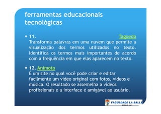 ferramentas educacionais
tecnológicas
11. Tagxedo
Transforma palavras em uma nuvem que permite a
visualização dos termos utilizados no texto.
Identifica os termos mais importantes de acordo
com a frequência em que elas aparecem no texto.com a frequência em que elas aparecem no texto.
12. Animoto
É um site no qual você pode criar e editar
facilmente um vídeo original com fotos, vídeos e
música. O resultado se assemelha a vídeos
profissionais e a interface é amigável ao usuário.
 