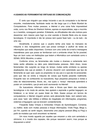 10
4 USANDO AS FERRAMENTAS VIRTUAIS DE COMUNICAÇÃO
É certo que ninguém que esteja iniciando o uso do computador e da Internet
encontre, imediatamente, facilidade nesta via tão larga que é a Rede Mundial de
Computadores. Para muitas pessoas, a Internet é uma caixa forte impenetrável
onde, como nos filmes de Sherlock Holmes, apenas os especialistas, seja o mocinho
ou o bandido, conseguem penetrar. Entretanto, as dificuldades não são motivos para
desanimar nem mesmo para fugir ou criar aversão à Grande Rede e/ou às novas
tecnologias. O importante é não ter pressa nem querer fazer tudo - ou de tudo - de
uma vez.
Inicialmente, é preciso que o usuário tenha uma base no manuseio da
máquina e dos navegadores para que possa começar a usufruir de todas as
informações que estão disponíveis. Comece com uma conta de e-mail e mensagens
instantâneas para que possa se familiarizar com o ambiente virtual. Se for possível,
faça um bom curso em Instituições que tratam a Informática com seriedade como o
SENAI, SESI, Microlins, e outros.
Conforme vimos, as ferramentas são muitas e diversas e certamente nem
todas serão utilizadas ou úteis para determinadas pessoas. Além disso, novas
ferramentas irão surgindo ao longo do tempo; muitas serão similares ou apenas
atualizações das que já existem. É preciso discernir com serenidade que tipo de
ferramenta se quer usar, quais os propósitos no seu uso e o que ela irá acrescentar,
para que não se encha a máquina de coisas que ficarão pesando inutilmente.
Enquanto isso vá conhecendo os buscadores, faça pequenas pesquisas e visitas a
sites de relacionamentos, fóruns, etc., nos quais o „noviço‟ internauta aprenderá a
postar um comentário, que já será você escrevendo na Internet!
Os buscadores informam sobre sites e fóruns que falam das novidades
tecnológicas e do modo de usá-las. Isso ajudará o aspirante a ganhar bagagem, se
fortalecer, e se tornar um quase titular da Web. Quase porque em termos de
computadores e Internet ninguém jamais será plenamente titular, nem saberá tudo,
pois esse „tudo‟ são bilhões e bilhões de megabytes em informações, programas,
sistemas e linguagens que se renovam constantemente.
Freqüente Salas Virtuais e Ambientes Virtuais de Aprendizagem. Converse,
ou melhor, tecle com muitas pessoas e troque informações. Visite Flogs, Blogs e,
por fim, quando se sentir seguro, desenvolva uma página pessoal (Blog ou Flog) a
partir de modelos que você encontrará na Internet.
Um novo mundo aguarda por aqueles que encaram a vida com seriedade e
otimismo; é o mundo dos capazes, não porque nasceram assim, mas porque se
dispuseram a sê-lo!
 