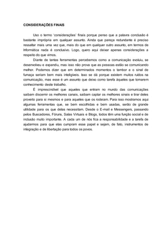 11
CONSIDERAÇÕES FINAIS
Uso o termo „considerações‟ finais porque penso que a palavra conclusão é
bastante imprópria em qualquer assunto. Ainda que pareça redundante é preciso
ressaltar mais uma vez que, mais do que em qualquer outro assunto, em termos de
Informática nada é conclusivo. Logo, quero aqui deixar apenas considerações a
respeito do que vimos.
Diante de tantas ferramentas percebemos como a comunicação evoluiu, se
desenvolveu e expandiu, mas isso não prova que as pessoas estão se comunicando
melhor. Podemos dizer que em determinados momentos o tambor e o sinal de
fumaça seriam bem mais inteligíveis. Isso se dá porque existem muitos ruídos na
comunicação, mas esse é um assunto que deixo como tarefa àqueles que tomarem
conhecimento deste trabalho.
É imprescindível que aqueles que entram no mundo das comunicações
saibam discernir os melhores canais, saibam captar os melhores sinais e tirar deles
proveito para si mesmos e para aqueles que os rodeiam. Para isso mostramos aqui
algumas ferramentas que, se bem escolhidas e bem usadas, serão de grande
utilidade para os que delas necessitam. Desde o E-mail e Messengers, passando
pelos Buscadores, Fóruns, Salas Virtuais e Blogs, todos têm uma função social e de
inclusão muito importante. A cada um de nós fica a responsabilidade e a tarefa de
ajudarmos para que elas cumpram esse papel e sejam, de fato, instrumentos de
integração e de libertação para todos os povos.
 