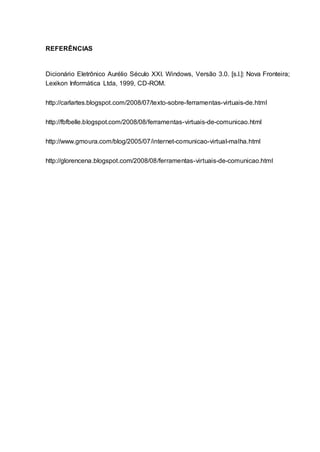 12
REFERÊNCIAS
Dicionário Eletrônico Aurélio Século XXI. Windows, Versão 3.0. [s.l.]: Nova Fronteira;
Lexikon Informática Ltda, 1999, CD-ROM.
http://carlartes.blogspot.com/2008/07/texto-sobre-ferramentas-virtuais-de.html
http://fbfbelle.blogspot.com/2008/08/ferramentas-virtuais-de-comunicao.html
http://www.gmoura.com/blog/2005/07/internet-comunicao-virtual-malha.html
http://glorencena.blogspot.com/2008/08/ferramentas-virtuais-de-comunicao.html
 