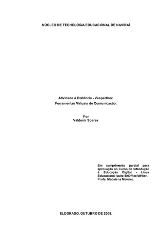 2
NÚCLEO DE TECNOLOGIA EDUCACIONAL DE NAVIRAÍ
Atividade à Distância - Vespertino:
Ferramentas Virtuais de Comunicação.
Por
Valdenir Soares
Em cumprimento parcial para
aprovação no Curso de Introdução
à Educação Digital - Linux
Educacional suíte BrOffice/Writer.
Profa. Madalena Moleiro.
ELDORADO, OUTUBRO DE 2008.
 