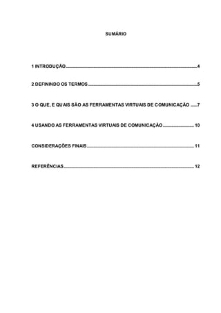 3
SUMÁRIO
1 INTRODUÇÃO......................................................................................................................4
2 DEFININDO OS TERMOS..................................................................................................5
3 O QUE, E QUAIS SÃO AS FERRAMENTAS VIRTUAIS DE COMUNICAÇÃO ......7
4 USANDO AS FERRAMENTAS VIRTUAIS DE COMUNICAÇÃO............................ 10
CONSIDERAÇÕES FINAIS................................................................................................ 11
REFERÊNCIAS..................................................................................................................... 12
 