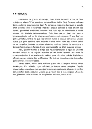 4
1 INTRODUÇÃO
Lembro-me de quando era criança, como ficava encantado e com os olhos
colados na tela da TV ao assistir os famosos filmes de Far West, Faroeste ou Bang-
bang, conforme costumávamos dizer. As cenas que muito me chamavam a atenção
eram aquelas onde o destemido „mocinho‟ cruzava planícies e vales em um belo
cavalo, geralmente enfrentando desertos, rios, todo tipo de intempéries e, quase
sempre, os temíveis peles-vermelhas. Tudo isso porque tinha que levar a
correspondência civil ou do governo aos lugares mais remotos. E, por falar em
peles-vermelhas, lembro-me que eles também faziam o possível para avisar uns aos
outros que gente estranha havia invadido as suas terras. Para isso usavam formas
de se comunicar bastante peculiares, dentre as quais as batidas de tambores e o
bem conhecido sinal de fumaça. Como a comunicação era difícil naqueles tempos.
Hoje, quando vivemos o tempo das novas tecnologias, a figura de um índio
tocando tambor ou de alguém montado em um cavalo levando uma bolsa de
correspondências é tremendamente satírica, para não dizer ridícula. Poderíamos
afirmar que nos nossos dias a dificuldade não é de se comunicar, mas de escolher
por qual meio você quer fazê-lo.
Sendo assim, nesse breve trabalho quero falar a respeito dessas novas
tecnologias. Em primeiro lugar definindo os termos dessa pesquisa. Depois,
discorrendo a respeito do que sãos tais ferramentas, quais suas utilidades e, por fim,
como usufruir destes recursos virtuais que povoam todo o nosso espaço urbano ou
não, pululando sobre e através de nós por meio de cabos, ondas e fios.
 