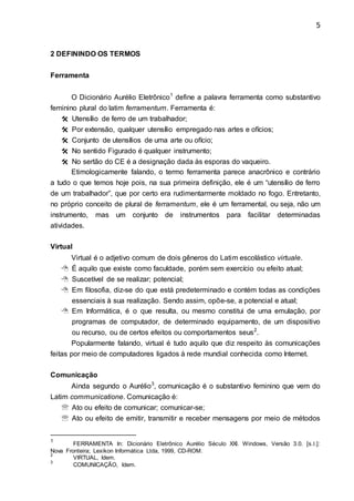 5
2 DEFININDO OS TERMOS
Ferramenta
O Dicionário Aurélio Eletrônico1
define a palavra ferramenta como substantivo
feminino plural do latim ferramentum. Ferramenta é:
 Utensílio de ferro de um trabalhador;
 Por extensão, qualquer utensílio empregado nas artes e ofícios;
 Conjunto de utensílios de uma arte ou ofício;
 No sentido Figurado é qualquer instrumento;
 No sertão do CE é a designação dada às esporas do vaqueiro.
Etimologicamente falando, o termo ferramenta parece anacrônico e contrário
a tudo o que temos hoje pois, na sua primeira definição, ele é um “utensílio de ferro
de um trabalhador”, que por certo era rudimentarmente moldado no fogo. Entretanto,
no próprio conceito de plural de ferramentum, ele é um ferramental, ou seja, não um
instrumento, mas um conjunto de instrumentos para facilitar determinadas
atividades.
Virtual
Virtual é o adjetivo comum de dois gêneros do Latim escolástico virtuale.
 É aquilo que existe como faculdade, porém sem exercício ou efeito atual;
 Suscetível de se realizar; potencial;
 Em filosofia, diz-se do que está predeterminado e contém todas as condições
essenciais à sua realização. Sendo assim, opõe-se, a potencial e atual;
 Em Informática, é o que resulta, ou mesmo constitui de uma emulação, por
programas de computador, de determinado equipamento, de um dispositivo
ou recurso, ou de certos efeitos ou comportamentos seus2
.
Popularmente falando, virtual é tudo aquilo que diz respeito às comunicações
feitas por meio de computadores ligados à rede mundial conhecida como Internet.
Comunicação
Ainda segundo o Aurélio3
, comunicação é o substantivo feminino que vem do
Latim communicatione. Comunicação é:
 Ato ou efeito de comunicar; comunicar-se;
 Ato ou efeito de emitir, transmitir e receber mensagens por meio de métodos
1
FERRAMENTA In: Dicionário Eletrônico Aurélio Século XXI. Windows, Versão 3.0. [s.l.]:
Nova Fronteira; Lexikon Informática Ltda, 1999, CD-ROM.
2
VIRTUAL, Idem.
3
COMUNICAÇÃO, Idem.
 
