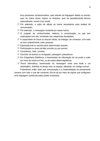 6
e/ou processos convencionados, quer através da linguagem falada ou escrita,
quer de outros sinais, signos ou símbolos, quer de aparelhamento técnico
especializado, sonoro e/ou visual;
 Por extensão, a ação de utilizar os meios necessários para realizar tal
comunicação;
 Por extensão, a mensagem recebida por esses meios;
 O conjunto de conhecimentos relativos à comunicação, ou que tem
implicações com ela, ministrado nas respectivas faculdades;
 A capacidade de trocar ou discutir idéias, de dialogar, de conversar, com vista
ao bom entendimento entre pessoas;
 Exposição oral ou escrita sobre determinado assunto;
 Participação ou aviso de fato ocorrido ou por ocorrer;
 Convivência, trato, convívio;
 Caminho de acesso ou de ligação; passagem; passadouro.
 Em Engenharia Eletrônica, a transmissão de informação de um ponto a outro
por meio de sinais em fios, ou de ondas eletromagnéticas.
 Teoria Informática, transmissão de mensagem entre uma fonte e um
destinatário, distintos no tempo e/ou no espaço, utilizando um código comum.
Poderíamos então dizer que comunicação é a materialização do pensamento
humano com tudo o que ele comporta. Ela se dá por meio de signos que configuram
uma linguagem conhecida pelas partes envolvidas.
 