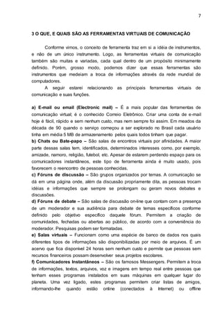 7
3 O QUE, E QUAIS SÃO AS FERRAMENTAS VIRTUAIS DE COMUNICAÇÃO
Conforme vimos, o conceito de ferramenta traz em si a idéia de instrumentos,
e não de um único instrumento. Logo, as ferramentas virtuais de comunicação
também são muitas e variadas, cada qual dentro de um propósito minimamente
definido. Porém, grosso modo, podemos dizer que essas ferramentas são
instrumentos que medeiam a troca de informações através da rede mundial de
computadores.
A seguir estarei relacionando as principais ferramentas virtuais de
comunicação e suas funções.
a) E-mail ou email (Electronic mail) – É a mais popular das ferramentas de
comunicação virtual; é o conhecido Correio Eletrônico. Criar uma conta de e-mail
hoje é fácil, rápido e sem nenhum custo, mas nem sempre foi assim. Em meados da
década de 90 quando o serviço começou a ser explorado no Brasil cada usuário
tinha em média 5 MB de armazenamento pelos quais todos tinham que pagar.
b) Chats ou Bate-papo – São salas de encontros virtuais por afinidades. A maior
parte dessas salas tem, identificados, determinados interesses como, por exemplo,
amizade, namoro, religião, futebol, etc. Apesar de estarem perdendo espaço para os
comunicadores instantâneos, este tipo de ferramenta ainda é muito usado, pois
favorecem o reencontro de pessoas conhecidas.
c) Fóruns de discussão – São grupos organizados por temas. A comunicação se
dá em uma página onde, além da discussão propriamente dita, as pessoas trocam
idéias e informações que sempre se prolongam ou geram novos debates e
discussões.
d) Fóruns de debate – São salas de discussão on-line que contam com a presença
de um moderador e sua audiência para debate de temas específicos conforme
definido pelo objetivo específico daquele fórum. Permitem a criação de
comunidades, fechadas ou abertas ao público, de acordo com a conveniência do
moderador. Pesquisas podem ser formatadas.
e) Salas virtuais – Funcionam como uma espécie de banco de dados nos quais
diferentes tipos de informações são disponibilizadas por meio de arquivos. É um
acervo que fica disponível 24 horas sem nenhum custo e permite que pessoas sem
recursos financeiros possam desenvolver seus projetos escolares.
f) Comunicadores Instantâneos – São os famosos Messengers. Permitem a troca
de informações, textos, arquivos, voz e imagens em tempo real entre pessoas que
tenham esses programas instalados em suas máquinas em qualquer lugar do
planeta. Uma vez ligado, estes programas permitem criar listas de amigos,
informando-lhe quando estão online (conectados à Internet) ou offline
 