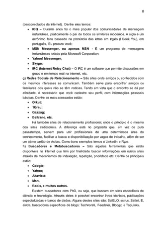 8
(desconectados da Internet). Dentre eles temos:
 ICQ – Durante anos foi o mais popular dos comunicadores de mensagem
instantânea, praticamente o pai de todos os similares modernos. A sigla é um
acrônimo feito baseado na pronúncia das letras em Inglês (I Seek You), em
português, Eu procuro você;
 MSN Messenger, ou apenas MSN - É um programa de mensagens
instantâneas criado pela Microsoft Corporation;
 Yahoo! Messenger;
 Skype;
 IRC (Internet Relay Chat) – O IRC é um software que permite discussões em
grupo e em tempo real na internet, etc.
g) Redes Sociais de Relacionamento – São sites onde amigos ou conhecidos com
os mesmos interesses se comunicam. Também serve para encontrar amigos ou
familiares dos quais não se têm notícias. Tendo em vista que o encontro se dá por
afinidade, é necessário que você cadastre seu perfil, com informações pessoais
básicas. Dentre os mais acessados estão:
 Orkut;
 1Grau;
 Gazzag;
 Beltrano, etc.
Há também sites de relacionamento profissional, onde o princípio é o mesmo
dos sites tradicionais. A diferença está no propósito que, em vez de puro
passatempo, servem para unir profissionais de uma determinada área do
conhecimento, facilitar a busca e disponibilização por vagas de trabalho, além de ser
um ótimo cartão de visitas. Como bons exemplos temos o LinkedIn e Ryze.
h) Buscadores e Metabuscadores – São aquelas ferramentas que estão
disponíveis na Internet que têm por finalidade buscar informações em outros sites
através de mecanismos de indexação, repetição, prioridade etc. Dentre os principais
estão:
 Google;
 Yahoo;
 Altavista;
 Msn,
 Radix, e muitos outros.
Existem buscadores com PhD, ou seja, que buscam em sites específicos de
ciência e tecnologia. Através deles é possível encontrar livros técnicos, publicações
especializadas e banco de dados. Alguns destes sites são: SciELO, scirus, Safari. E,
ainda, buscadores específicos de blogs: Technorati, Feedster, Bloogz, e TopLinks.
 
