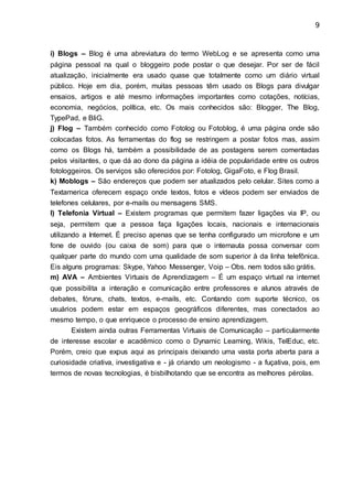 9
i) Blogs – Blog é uma abreviatura do termo WebLog e se apresenta como uma
página pessoal na qual o bloggeiro pode postar o que desejar. Por ser de fácil
atualização, inicialmente era usado quase que totalmente como um diário virtual
público. Hoje em dia, porém, muitas pessoas têm usado os Blogs para divulgar
ensaios, artigos e até mesmo informações importantes como cotações, notícias,
economia, negócios, política, etc. Os mais conhecidos são: Blogger, The Blog,
TypePad, e BliG.
j) Flog – Também conhecido como Fotolog ou Fotoblog, é uma página onde são
colocadas fotos. As ferramentas do flog se restringem a postar fotos mas, assim
como os Blogs há, também a possibilidade de as postagens serem comentadas
pelos visitantes, o que dá ao dono da página a idéia de popularidade entre os outros
fotologgeiros. Os serviços são oferecidos por: Fotolog, GigaFoto, e Flog Brasil.
k) Moblogs – São endereços que podem ser atualizados pelo celular. Sites como a
Textamerica oferecem espaço onde textos, fotos e vídeos podem ser enviados de
telefones celulares, por e-mails ou mensagens SMS.
l) Telefonia Virtual – Existem programas que permitem fazer ligações via IP, ou
seja, permitem que a pessoa faça ligações locais, nacionais e internacionais
utilizando a Internet. É preciso apenas que se tenha configurado um microfone e um
fone de ouvido (ou caixa de som) para que o internauta possa conversar com
qualquer parte do mundo com uma qualidade de som superior à da linha telefônica.
Eis alguns programas: Skype, Yahoo Messenger, Voip – Obs. nem todos são grátis.
m) AVA – Ambientes Virtuais de Aprendizagem – É um espaço virtual na internet
que possibilita a interação e comunicação entre professores e alunos através de
debates, fóruns, chats, textos, e-mails, etc. Contando com suporte técnico, os
usuários podem estar em espaços geográficos diferentes, mas conectados ao
mesmo tempo, o que enriquece o processo de ensino aprendizagem.
Existem ainda outras Ferramentas Virtuais de Comunicação – particularmente
de interesse escolar e acadêmico como o Dynamic Learning, Wikis, TelEduc, etc.
Porém, creio que expus aqui as principais deixando uma vasta porta aberta para a
curiosidade criativa, investigativa e - já criando um neologismo - a fuçativa, pois, em
termos de novas tecnologias, é bisbilhotando que se encontra as melhores pérolas.
 