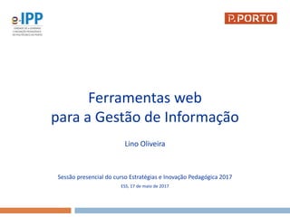 Ferramentas web
para a Gestão de Informação
Lino Oliveira
Sessão presencial do curso Estratégias e Inovação Pedagógica 2017
ESS, 17 de maio de 2017
 