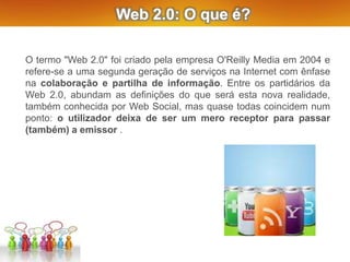 Web 2.0: O que é?
O termo "Web 2.0" foi criado pela empresa O'Reilly Media em 2004 e
refere-se a uma segunda geração de serviços na Internet com ênfase
na colaboração e partilha de informação. Entre os partidários da
Web 2.0, abundam as definições do que será esta nova realidade,
também conhecida por Web Social, mas quase todas coincidem num
ponto: o utilizador deixa de ser um mero receptor para passar
(também) a emissor .
 