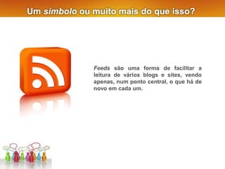 Um símbolo ou muito mais do que isso?
Feeds são uma forma de facilitar a
leitura de vários blogs e sites, vendo
apenas, num ponto central, o que há de
novo em cada um.
 