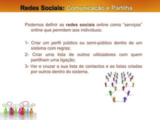 Redes Sociais: Comunicação e Partilha
Podemos definir as redes sociais online como “serviços”
online que permitem aos indivíduos:
1- Criar um perfil público ou semi-público dentro de um
sistema com regras;
2- Criar uma lista de outros utilizadores com quem
partilham uma ligação;
3- Ver e cruzar a sua lista de contactos e as listas criadas
por outros dentro do sistema.
 