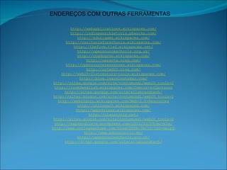 http://webapplications.wikispaces.com/ http://indispensibletools.pbworks.com/ http://edorigami.wikispaces.com/ http://cooltoolsforschools.wikispaces.com/ http://thefive.tie2.wikispaces.net/ http://opensourceschools.org.uk/ http://cogdogroo.wikispaces.com/ http://oerarts.ning.com/ http://opensourceresources.wikispaces.com/ http://arted20.ning.com/ http://web20-21stcentury-tools.wikispaces.com/ http://blog.learningtoday.com/ http://sites.google.com/site/contomundi/web20_tools-2 http://room3english.wikispaces.com/Comics+&+Cartoons http://sites.google.com/site/allaboardtech/ http://sites.google.com/site/contomundi/web20_tools-2 http://web20guru.wikispaces.com/Web+2.0+Resources http://onlineart.wikispaces.com/ http://apps4class.wikispaces.com/ http://classtools.net/ http://sites.google.com/site/contomundi/web20_tools-2 http://eaprendizaje.wordpress.com/2010/03/09/mi-ple/ http://www.collegeathome.com/blog/2008/06/10/100-helpful-web-tools-for-every-kind-of-learner/ http://www.educacontic.es/ http://opensourceschools.org.uk/ http://sites.google.com/site/allaboardtech/ ENDEREÇOS COM OUTRAS FERRAMENTAS 