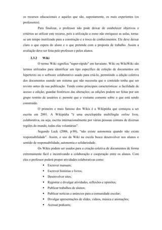 os recursos educacionais e aqueles que são, supostamente, os mais experientes (os
professores).
              Para finalizar, o professor não pode deixar de estabelecer objetivos e
critérios ao utilizar este recurso, pois a utilização a esmo não enriquece as aulas, torna-
se um tempo inutilizado para a construção e a troca de conhecimentos. Ele deve deixar
claro o que espera do aluno e o que pretende com a proposta de trabalho. Assim a
avaliação deve ser feita pelo professor e pelos alunos.

     2.3.2       Wiki
              O termo Wiki significa "super-rápido" em havaiano. Wiki ou WikiWiki são
termos utilizados para identificar um tipo específico de coleção de documentos em
hipertexto ou o software colaborativo usado para criá-lo, permitindo a edição coletiva
dos documentos usando um sistema que não necessita que o conteúdo tenha que ser
revisto antes da sua publicação. Tendo como principais características: a facilidade de
acesso e edição; guardar históricos das alterações; as edições podem ser feitas por um
grupo restrito de usuários e; permite que o visitante comente sobre o que está sendo
construído.
              O primeiro e mais famoso dos Wikis é a Wikipédia que começou a ser
escrita em 2001. A Wikipédia "é uma enciclopédia multilíngüe online livre,
colaborativa, ou seja, escrita internacionalmente por várias pessoas comuns de diversas
regiões do mundo, todas elas voluntárias".
              Segundo Luck (2006, p.98), “não existe autonomia quando não existe
responsabilidade”. Assim, o uso da Wiki na escola busca desenvolver nos alunos o
sentido de responsabilidade, autonomia e solidariedade.
              Os Wikis podem ser usados para a criação coletiva de documentos de forma
extremamente fácil e incentivando a colaboração e cooperação entre os alunos. Com
eles o professor poderá propor atividades colaborativas como:
                    Escrever manuais;
                    Escrever histórias e livros;
                    Desenvolver sites;
                    Registrar e divulgar atividades, reflexões e opiniões;
                    Publicar trabalhos de alunos;
                    Publicar notícias e anúncios para a comunidade escolar;
                    Divulgar apresentações de slides, vídeos, música e animações;
                    Acessar podcasts;
 
