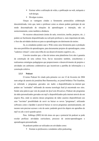 Ensinar sobre a utilização de wikis, a publicação na web, netiqueta e
                    web design;
                    Divulgar eventos.
             Graças as vantagens citadas a ferramenta potencializa colaboração
descentralizada, visto que, tanto o professor como os alunos podem participar de um
modo    descomplicado      de     situações   de   aprendizagem   e   interação,   não   só
assincronamente, como também a distância.
             Os recursos educacionais (notas de aula, exercícios, tarefas, projetos, etc...)
podem ser facilmente disponibilzados na web pelo professor e, mais importante de tudo,
o foco das atividades desloca-se para as aprendizagens em detrimento do ensino.
             Já, os estudantes podem usar o Wiki como uma ferramenta para a produção
dos seus portifólios de aprendizagens, para documentar projetos de aprendizagem, como
"cadernos virtuais", como uma trilha do seu desenvolvimento cognitivo, etc...
             Convém ressaltar que, o fato de termos uma plataforma livre não é garantia
da construção de uma cultura livre, faz-se necessário também, concebermos e
realizarmos estratégias pedagógicas que proporcionem o desenvolvimento de projetos e
atividades em ambientes colaborativos que incentivem a partilha de informações e a
construção coletiva.

     2.3.3      Podcast
             O termo Podcast foi citado pela primeira vez em 12 de fevereiro de 2004
num artigo de autoria do jornalista Ben Hammersley, no jornal britânico The Guardian,
se referindo a programas gravados em áudio e disponibilizados na internet que
podem ser “assinados” utilizando da mesma tecnologia feed já encontrada nos sites.
Sendo uma palavra que vem da junção de Ipod com Broadcast, Podcast são programas
de rádio personalizados gravados em mp3 e disponibilizados pela internet através de um
arquivo Rss, onde os autores desses programas de rádio caseiros disponibilizam aos
seus "ouvintes" possibilidade de ouvir ou baixar os novos "programas", utilizando
softwares como o Ipodder é possível baixar os novos programas automaticamente, até
mesmo sem precisar acessar o site do autor, podendo gravá-los depois em aperalhos de
mp3 ou cds e ouvir quando quiser.
             Para Jobbings (2005) há três áreas em que o potencial do podcast se pode
revelar profícuo: atividades curriculares, processo de ensino-aprendizagem e
aprendizagem personalizada.
             Os podcasts podem ser utilizados em atividades como:
                    Ensinar os professores e estudantes sobre podcasting;
 