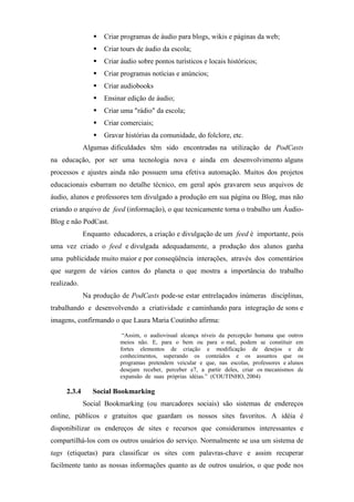 Criar programas de áudio para blogs, wikis e páginas da web;
                    Criar tours de áudio da escola;
                    Criar áudio sobre pontos turísticos e locais históricos;
                    Criar programas notícias e anúncios;
                    Criar audiobooks
                    Ensinar edição de áudio;
                    Criar uma "rádio" da escola;
                    Criar comerciais;
                    Gravar histórias da comunidade, do folclore, etc.
             Algumas dificuldades têm sido encontradas na utilização de PodCasts
na educação, por ser uma tecnologia nova e ainda em desenvolvimento alguns
processos e ajustes ainda não possuem uma efetiva automação. Muitos dos projetos
educacionais esbarram no detalhe técnico, em geral após gravarem seus arquivos de
áudio, alunos e professores tem divulgado a produção em sua página ou Blog, mas não
criando o arquivo de feed (informação), o que tecnicamente torna o trabalho um Áudio-
Blog e não PodCast.
             Enquanto educadores, a criação e divulgação de um feed é importante, pois
uma vez criado o feed e divulgada adequadamente, a produção dos alunos ganha
uma publicidade muito maior e por conseqüência interações, através dos comentários
que surgem de vários cantos do planeta o que mostra a importância do trabalho
realizado.
             Na produção de PodCasts pode-se estar entrelaçados inúmeras disciplinas,
trabalhando e desenvolvendo a criatividade e caminhando para integração de sons e
imagens, confirmando o que Laura Maria Coutinho afirma:

                          “Assim, o audiovisual alcança níveis da percepção humana que outros
                         meios não. E, para o bem ou para o mal, podem se constituir em
                         fortes elementos de criação e modificação de desejos e de
                         conhecimentos, superando os conteúdos e os assuntos que os
                         programas pretendem veicular e que, nas escolas, professores e alunos
                         desejam receber, perceber e7, a partir deles, criar os mecanismos de
                         expansão de suas próprias idéias.” (COUTINHO, 2004)

     2.3.4      Social Bookmarking
             Social Bookmarking (ou marcadores sociais) são sistemas de endereços
online, públicos e gratuitos que guardam os nossos sites favoritos. A idéia é
disponibilizar os endereços de sites e recursos que consideramos interessantes e
compartilhá-los com os outros usuários do serviço. Normalmente se usa um sistema de
tags (etiquetas) para classificar os sites com palavras-chave e assim recuperar
facilmente tanto as nossas informações quanto as de outros usuários, o que pode nos
 