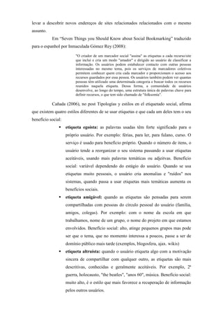 levar a descobrir novos endereços de sites relacionados relacionados com o mesmo
assunto.
           Em “Seven Things you Should Know about Social Bookmarking” traduzido
para o espanhol por Inmaculada Gómez Rey (2008):

                         "O criador de um marcador social "assina" as etiquetas a cada recurso/site
                         que inclui e cria um modo "amador" e dirigido ao usuário de classificar a
                         informação. Os usuários podem estabalecer contacto com outras pessoas
                         interessadas no mesmo tema, pois os serviços de marcadores coletivos
                         permitem conhecer quem cria cada marcador e proporcionam o acesso aos
                         recursos guardados por essa pessoa. Os usuários também podem ver quantas
                         pessoas têm utilizado uma determinada categoria e buscar todos os recursos
                         reunidos naquela etiqueta. Dessa forma, a comunidade de usuários
                         desenvolve, ao longo do tempo, uma estrutura única de palavras chave para
                         definir recursos, o que tem sido chamado de "folksomía".

           Cañada (2006), no post Tipologías y estilos en el etiquetado social, afirma
que existem quatro estilos diferentes de se usar etiquetas e que cada um deles tem o seu
benefício social:
                    etiqueta egoísta: as palavras usadas têm forte significado para o
                    próprio usuário. Por exemplo: férias, para ler, para fulano, curso. O
                    serviço é usado para benefício próprio. Quando o número de itens, o
                    usuário tende a reorganizar o seu sistema passando a usar etiquetas
                    aceitáveis, usando mais palavras temáticas ou adjeitvas. Benefício
                    social: variável dependendo do estágio do usuário. Quando se usa
                    etiquetas muito pessoais, o usuário cria anomalias e "ruídos" nos
                    sistemas, quando passa a usar etiquetas mais temáticas aumenta os
                    benefícios sociais.
                    etiqueta amigável: quando as etiquetas são pensadas para serem
                    compartilhadas com pessoas do círculo pessoal do usuário (família,
                    amigos, colegas). Por exemplo: com o nome da escola em que
                    trabalhamos, nome de um grupo, o nome do projeto em que estamos
                    envolvidos. Benefício social: alto, atinge pequenos grupos mas pode
                    ser que o tema, que no momento interessa a poucos, passe a ser de
                    domínio público mais tarde (exemplos, blogosfera, ajax. wikis)
                    etiqueta altruísta: quando o usuário etiqueta algo com a motivação
                    sincera de compartilhar com qualquer outro, as etiquetas são mais
                    descritivas, conhecidas e geralmente aceitáveis. Por exemplo, 2ª
                    guerra, holocausto, "the beatles", "anos 60", música. Benefício social:
                    muito alto, é o estilo que mais favorece a recuperação de informação
                    pelos outros usuários.
 