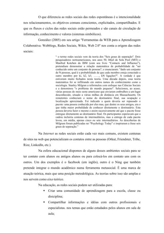 O que diferencia as redes sociais das redes espontâneas é a intencionalidade
nos relacionamentos, os objetivos comuns conscientes, explicitados, compartilhados. E
que os fluxos e ciclos das redes sociais estão permeados e são canais de circulação de
informação, conhecimento e valores (sistemas simbólicos).
           González (2005) em seu artigo "Ferramentas da WEB para a Aprendizagem
Colaborativa: Webblogs, Redes Sociais, Wikis, Web 2.0" nos conta a origem das redes
sociais:
                           “ o termo redes sociais vem da teoria dos "Seis graus de separação". Dois
                           pesquisadores norteamericanos, nos anos 50, Ithiel de Sola Pool (MIT) e
                           Manfred Kotchen da IBM (com seu livro “Contacts and Influence”),
                           pretendiam demonstrar a relação matemática de probabilidade de "ser
                           conhecido entre um conjunto de pessoas"; e enunciaram: "dado um conjunto
                           de N pessoas, qual é a probabilidade de que cada membro esteja conectado a
                           outro membro por ki, k2, k3, ……, kN ligações?". A verdade é que
                           estiveram muito fechados nesta teoria. Uma década depois, essa teoria
                           matemática foi se infiltrando em outros ramos do conhecimento como a
                           sociologia. Stanley Milgran a reformulou com enfoque nas Ciências Sociais
                           e a denominou "o problema do mundo pequeno". Selecionou, ao acaso,
                           várias pessoas do meio oeste americano que enviaram embrulhos a um lugar
                           desconhecido, situado a várias milhas de distância em Massachusetts. Os
                           remetentes conheciam o nome do destinatário final, sua ocupação e
                           localização aproximada. Foi indicado a quem deveria ser repassado o
                           pacote: uma pessoa conhecida por eles mas, que dentre os seus amigos, era o
                           que tinha maior probalidade de conhecer diretamente o destinatário. Esta
                           pessoa deveria fazer o mesmo e assim sucessivamente até que o pacote fosse
                           entregue diretamente ao destinatário final. Os participantes esperavam que a
                           cadeia incluiria centenas de intermediários, mas a entrega de cada pacote
                           levou, em média, apenas cinco ou sete intermediários. As descobertas de
                           Milgram foram publicadas no "Psychology Today" e inspiraram a frase seis
                           graus de separação.”

           Na Internet as redes sociais estão cada vez mais comuns, existem centenas
de sites na web que potencializam os contatos entre as pessoas (Orkut, Friendster, Tribe,
Rize, Linkedln, etc.).
           Na esfera educacional dispomos de alguns desses ambientes sociais para se
ter contato com alunos ou antigos alunos ou para colocá-los em contato uns com os
outros. Um dos exemplos é o facebook (em inglês), outro é o Ning que também
pretende integrar o mundo acadêmico numa ferramenta metasocial. É uma marca de
atuação teórica, mais que uma posição metodológica. As teorias sobre isso são amplas e
nos servem como eixo teórico.
           Na educação, as redes sociais podem ser utilizadas para:
                   Criar uma comunidade de aprendizagem para a escola, classe ou
                   disiciplina;
                   Compartilhar informações e idéias com outros profissionais e
                   especialistas. nos temas que estão estudados pelos alunos em sala de
                   aula;
 