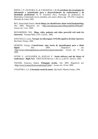 PONTE, J. P., OLIVEIRA, H., & VARANDAS, J. M. O contributo das tecnologias de
informação e comunicação para o desenvolvimento do conhecimento e da
identidade profissional. In D. Fiorentini (Ed.), Formação de professores de
Matemática: Explorando novos caminhos com outros olhares (pp. 159-192). Campinas:
Mercado de Letras, 2003.

REY, Inmaculada Gómez. Seven things you should know about social bookmarking.
Abr. 2008. Disponível em: <http://net.educause.edu/ir/library/pdf/ELI7036.pdf>.
Acesso em: 3 nov. 2008.

RICHARDSON, Will. Blogs, wikis, podcasts and other powerful web tools for
classroom. Tousand Oaks, USA: Corwin, 2006.

SANTAELLA, Lucia. Navegar no ciberespaço. O Perfil cognitivo do leitor imersivo.
São Paulo: Paulus, 2004.

SIEMENS, George. Conectivismo: uma teoria de aprendizagem para a idade
digital.          Dez.             2004.              Disponível        em:
<http://www.webcompetencias.com/textos/conectivismo.htm>. Acesso em: 19 jun.
2008.

SUTER, V.; ALEXANDER, B.; KAPLAN, P. Social software and the future of
conferences – Right Now. EDUCAUSE Review, v.40, n.1, p.46-59. Jan-Fev, 2005.

TOLEDO, Francisco Sodero. Pedagogia on-line. Abr. 2003. Disponível em:
<http://www.lo.unisal.br/nova/ead/artigo2.html>. Acesso em: 19 out. 2008.

VYGOTSKY, L.S. A formação social da mente. São Paulo: Martins Fontes, 1984.
 