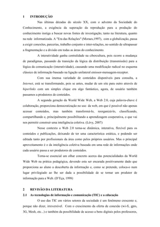 1    INTRODUÇÃO
           Nas últimas décadas do século XX, com o advento da Sociedade do
Conhecimento, a exigência da superação da reprodução para a produção do
conhecimento instiga a buscar novas fontes de investigação, tanto na literatura, quanto
na rede informatizada. A "Era das Relações" (Moraes,1997), com a globalização, passa
a exigir conexões, parcerias, trabalho conjunto e inter-relações, no sentido de ultrapassar
a fragmentação e a divisão em todas as áreas do conhecimento.
           A interatividade ganha centralidade na cibercultura, pois ocorre a mudança
de paradígmas, passando da transição da lógica da distribuição (transmissão) para a
lógica da comunicação (interatividade), causando uma modificação radical no esquema
clássico de informação baseado na ligação unilateral emissor-mensagem-receptor.
           Com sua imensa variedade de conteúdos disponíveis para consulta, a
Internet, está se transformando, pois se antes, mudar de um site para outro através de
hiperlinks com um simples clique era algo fantástico, agora, de usuário também
passamos a produtores de conteúdos.
           A segunda geração da World Wide Web, a Web 2.0, cuja palavra-chave é
colaboração, proporciona democratização no uso da web, em que é possível não apenas
acessar   conteúdos,    mas    também     transformá-lo,   reorganizá-lo,   classificando,
compartilhando e, principalmente possibilitando a aprendizagem cooperativa, o que vai
nos permitir construir uma inteligência coletiva. (Lévy, 2007)
           Nesse contexto a Web 2.0 torna-se dinâmica, interativa, flexível para os
conteúdos e publicações, deixando de ter uma característica estática, e podendo ser
editada tanto por profissionais da área como pelos próprios usuários. Mas o principal
aproveitamento é o da inteligência coletiva baseada em uma rede de informações onde
cada usuário passa a ser produtores de conteúdos.
           Torna-se essencial um olhar concreto acerca das potencialidades da World
Wide Web na prática pedagógica, devendo esta ser encarada positivamente dado que
proporciona ao aluno a descoberta da informação e, como se pretende, coloca-o num
lugar privilegiado ao lhe ser dada a possibilidade de se tornar um produtor de
informação para a Web. (D’Eça, 1998)


2    REVISÃO DA LITERATURA
2.1 As tecnologias de informação e comunicação (TIC) e a educação
           O uso das TIC em vários setores da sociedade é um fenômeno crescente e,
porque não dizer, irreversível. Com o crescimento da oferta de conexão (wi-fi, gprs,
3G, Mesh, etc...) e também da possibilidade de acesso a bens digitais pelos professores,
 