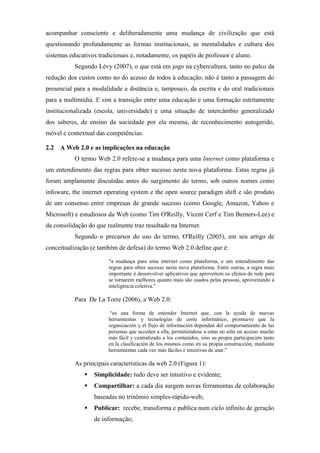 acompanhar consciente e deliberadamente uma mudança de civilização que está
questionando profundamente as formas institucionais, as mentalidades e cultura dos
sistemas educativos tradicionais e, notadamente, os papéis de professor e aluno.
           Segundo Lévy (2007), o que está em jogo na cybercultura, tanto no palco da
redução dos custos como no do acesso de todos à educação, não é tanto a passagem do
presencial para a modalidade a distância e, tampouco, da escrita e do oral tradicionais
para a multimídia. E sim a transição entre uma educação e uma formação estritamente
institucionalizada (escola, universidade) e uma situação de intercâmbio generalizado
dos saberes, de ensino da sociedade por ela mesma, de reconhecimento autogerido,
móvel e contextual das competências.

2.2 A Web 2.0 e as implicações na educação
           O termo Web 2.0 refere-se a mudança para uma Internet como plataforma e
um entendimento das regras para obter sucesso nesta nova plataforma. Estas regras já
foram amplamente discutidas antes do surgimento do termo, sob outros nomes como
infoware, the internet operating system e the open source paradigm shift e são produto
de um consenso entre empresas de grande sucesso (como Google, Amazon, Yahoo e
Microsoft) e estudiosos da Web (como Tim O'Reilly, Vicent Cerf e Tim Berners-Lee) e
da consolidação do que realmente traz resultado na Internet.
           Segundo o precursor do uso do termo, O'Reilly (2005), em seu artigo de
conceitualização (e também de defesa) do termo Web 2.0 define que é:

                        "a mudança para uma internet como plataforma, e um entendimento das
                        regras para obter sucesso nesta nova plataforma. Entre outras, a regra mais
                        importante é desenvolver aplicativos que aproveitem os efeitos de rede para
                        se tornarem melhores quanto mais são usados pelas pessoas, aproveitando a
                        inteligência coletiva."

           Para De La Torre (2006), a Web 2.0:

                         “es una forma de entender Internet que, con la ayuda de nuevas
                        herramientas y tecnologías de corte informático, promueve que la
                        organización y el flujo de información dependan del comportamiento de las
                        personas que acceden a ella, permitiéndose a estas no sólo un acceso mucho
                        más fácil y centralizado a los contenidos, sino su propia participación tanto
                        en la clasificación de los mismos como en su propia construcción, mediante
                        herramientas cada vez más fáciles e intuitivas de usar."

           As principais características da web 2.0 (Figura 1):
                  Simplicidade: tudo deve ser intuitivo e evidente;
                  Compartilhar: a cada dia surgem novas ferramentas de colaboração
                  baseadas no trinômio simples-rápido-web;
                  Publicar: recebe, transforma e publica num ciclo infinito de geração
                  de informação;
 