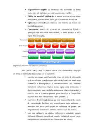 Disponibilidade rápida: as informação são atualizadas de forma
                      muito mais ágil e chegam aos usuários com maior rapidez;
                      Edição do usuário/Participação: o usuário se torna um ser ativo,
                      participativo, que atua sobre aquilo que vê e consome da internet;
                      Opinião: possibilidade democrática e sem barreiras de exercer sua
                      liberdade de opinar;
                      Comunidade: através da enxurrada de comunidades digitais e
                      aplicações que nos fazem mais falantes, se torna possível a troca
                      rápida de informações.




Figura 1: A plataforma web 2.0 e suas característica


             Para Graells (2007) a web 2.0 permite buscar, criar, compartilhar e interagir
on-line e as implicações na educação são as seguintes:
                      constitue um espaço social horizontal e rico em fontes de informação
                      (rede social onde o conheimento não está fechado) que supõe uma
                      alternativa à hierarquização e unidirecionalidade dos ambiente
                      formativos tradicionais. Implica novas regras para professores e
                      alunos orientados para o trabalho autônomo e colaborativo, crítico e
                      criativo, para a expressão pessoal, para investigar e compartilhar
                      recursos, para criar conhecimento e para aprender…;
                      suas fontes de informação (ainda que nem todas confiáveis) e canais
                      de comunicação facilitam um aprendizagem mais autônoma e
                      permitem uma maior participação nas atividades em grupos, que
                      freqüentemente aumentam o interesse e a motivação dos alunos;
                      com suas aplicações de edição, professores e estudantes podem
                      facilmente elaborar materiais de maneira individual ou em grupo,
                      compartilhá-los e submetê-los aos comentários dos leitores;
 