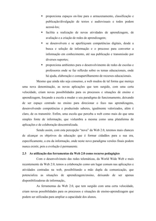 proporciona espaços on-line para o armazenamento, classificação e
                  publicação/divulgação de textos e audiovisuais e todos podem
                  acessá-los;
                  facilita a realização de novas atividades de aprendizagem, de
                  avaliação e a criação de redes de aprendizagem;
                  se desenvolvem e se aperfeiçoam competências digitais, desde a
                  busca e seleção de informação e o processo para converter a
                  informação em conhecimento, até sua publicação e transmissão por
                  diversos suportes;
                  proporciona ambientes para o desenvolvimento de redes de escolas e
                  professores onde se faz reflexão sobre os temas educacionais, onde
                  há ajuda, elaboração e comapartilhamento de recursos educacionais.
           Mesmo que ainda não seja consenso, a web mudou de tal forma que mereça
uma nova denominação, as novas aplicações que tem surgido, com uma certa
velocidade, criam novas possibilidades para os processos e situações de ensino e
aprendizagem, forçando a escola a mudar o seu paradigma de funcionamento, deixando
de ser espaço centrado no ensino para direcionar o foco nas aprendizagens,
desenvolvendo competências e produzindo saberes, igualmente valorizados, além é
claro, de os transmitir. Enfim, uma escola que perceba a web como mais do que uma
simples fonte de informação, que vislumbra a mesma como uma plataforma de
aplicações e de colaboração descentralizada.
           Sendo assim, com esta percepção “nova” da Web 2.0, teremos mais chances
de alcançar os objetivos da educação que é formar cidadãos para a sua era,
especificamente, a era da informação, onde neste novo paradigma versões finais podem
nunca existir, pois a evolução é permanente.

2.3 As utilização das ferramentas da Web 2.0 como recurso pedagógico
           Com o desenvolvimeto das redes telemáticas, da World Wide Web e mais
recentemente da Web 2.0, temos a colaboração como um lugar comum nas aplicações e
atividades centradas na web, possibilitando a mão dupla da comunicação, que
potencializa as situações de aprendizagem/ensino, deixando de ser apenas
disponibilizadoras de informação,.
           As ferramentas da Web 2.0, que tem surgido com uma certa velocidade,
criam novas possibilidades para os processos e situações de ensino-aprendizagem que
podem ser utilizadas para ampliar a capacidade dos alunos.
 