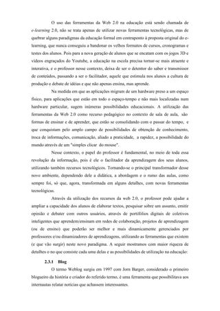 O uso das ferramentas da Web 2.0 na educação está sendo chamada de
e-learning 2.0, não se trata apenas de utilizar novas ferramentas tecnológicas, mas de
quebrar alguns paradigmas da educação formal em contraponto à proposta original do e-
learning, que nunca conseguiu a bandonar os velhos formatos de cursos, cronogramas e
testes dos alunos. Pois para a nova geração de alunos que se encatam com os jogos 3D e
vídeos engraçados do Youtube, a educação na escola precisa tornar-se mais atraente e
interativa, e o professor nesse contexto, deixa de ser o detentor do saber e transmissor
de conteúdos, passando a ser o facilitador, aquele que estimula nos alunos a cultura de
produção e debate de idéias e que não apenas ensina, mas aprende.
           Na medida em que as aplicações migram de um hardware preso a um espaço
físico, para aplicações que estão em todo o espaço-tempo e não mais localizadas num
hardware particular, sugem inúmeras possibilidades educacionais. A utilização das
ferramentas da Web 2.0 como recurso pedagógico no contexto de sala de aula, são
formas de ensinar e de aprender, que estão se consolidando com o passar do tempo, e
que conquistam pelo amplo campo de possibilidades de obtenção de conhecimento,
troca de informações, comunicação, aliado a praticidade, a rapidez, a possibilidade do
mundo através de um "simples clicar do mouse".
           Nesse contexto, o papel do professor é fundamental, no meio de toda essa
revolução da informação, pois é ele o facilitador da aprendizagem dos seus alunos,
utilizando também recursos tecnológicos. Tornando-se o principal transformador desse
novo ambiente, dependendo dele a didática, a abordagem e o rumo das aulas, como
sempre foi, só que, agora, transformada em alguns detalhes, com novas ferramentas
tecnológicas.
           Através da utilização dos recursos da web 2.0, o professor pode ajudar a
ampliar a capacidade dos alunos de elaborar textos, pesquisar sobre um assunto, emitir
opinião e debater com outros usuários, através de portifólios digitais de coletivos
inteligentes que aprendem/ensinam em redes de colaboração, projetos de aprendizagem
(ou de ensino) que poderão ser melhor e mais dinamicamente gerenciados por
professores e/ou dinamizadores de aprendizagens, utilizando as ferramentas que existem
(e que vão surgir) neste novo paradigma. A seguir mostramos com maior riqueza de
detalhes o no que consiste cada uma delas e as possibilidades de utilização na educação:

       2.3.1 Blog
           O termo Weblog surgiu em 1997 com Jorn Barger, considerado o primeiro
blogueiro da história e criador do referido termo, é uma ferramenta que possibilitava aos
internautas relatar notícias que achassem interessantes.
 