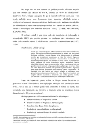 Os blogs são um dos recursos de publicação mais utilizados naquilo
que Tim Berners-Lee, criador da WWW, chamou da “Web da leitura/escrita”
[read/write Web]. Integra a categoria do que é chamado software social, que vem
sendo definido como uma ferramenta, (para aumentar habilidades sociais e
colaborativas humanas), como um meio (para facilitar conexões sociais e o intercâmbio
de informações) e como uma ecologia (permitindo um “sistema de pessoas, práticas,
valores e tecnologias num ambiente particular                      local”)     (SUTER; ALEXANDER;
KAPLAN, 2005).
              O software social é uma nova onda das tecnologias da informação e
comunicação [TIC] que permite preparar os estudantes para participarem em
redes onde o conhecimento é coletivamente construído e compartilhado (MEJIAS,
2006).
              Para Gutierrez (2003), weblog:

                               “é um tipo especial de página publicada na rede mundial de computadores
                               (web). Sua origem confunde-se com nascimento da própria web, mas, como
                               fenômeno específico, é recente. Existem várias diferenças entre os weblogs e
                               os sites que normalmente encontramos na rede. Em primeiro lugar, os
                               weblogs são extremamente dinâmicos e mostram todo o conteúdo mais
                               recente na primeira página, sob a forma de textos curtos, as postagens ou
                               posts, dispostos em ordem cronológica reversa. Apresentam poucas
                               subdivisões internas, quase sempre restritas a links para os arquivos, que
                               guardam o conteúdo mais antigo, e para alguma página que descreve o site e
                               seu autor. Apresentam, também uma quantidade grande de links (ligações)
                               para outras páginas, geralmente outros weblogs. Outra característica é a
                               facilidade com que podem ser criados, editados e publicados, com
                               pouquíssimos conhecimentos técnicos. Na rede, disponíveis mediante um
                               simples cadastro, encontram-se ferramentas, em versões gratuitas ou não,
                               que realizam a codificação do weblog, sua hospedagem e publicação.”

              Logo, tão importante quanto utilizar os blogues como ferramenta de
publicação na web é transformá-lo num espaço para interações e/ou conversações entre
todos. Não se trata de se tornar apenas uma ferramenta de leitura ou escrita, mas
sobretudo, uma ferramenta que incentive a interação entre os aprendizes (pense
Conectivismo1 e Sócio-Interacionismo2).
              Os blogs podem ser utilizados nas atividades educacionais para:
                        Desenvolvimento de Projetos de Ensino;
                        Desenvolvimento de Projetos de Aprendizagem;
                        Trabalhos Inter-Trans-Multi-disciplinares;
                        Produção de material didático ou educacional;
                        Produção de resumos/sínteses da matéria estudada;

1 modelo de aprendizagem que reconhece as mudanças tectônicas na sociedade, onde a aprendizagem não é mais
uma atividade interna, individualista.
2 a interação como uma das categorias de análise dos fatos de linguagem e, não apenas o locus onde a linguagem
acontece como espetáculo.
 