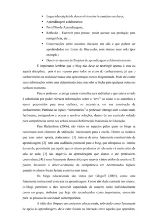 Logue (descrição) de desenvolvimento de projetos escolares;
                  Aprendizagem colaborativa;
                  Portifólio de Aprendizagens;
                  Reflexão - Escrever para pensar, poder acessar sua produção para
                  ressignificar, etc…
                  Conversações sobre assuntos iniciados em sala e que podem ser
                  aprofundados em Listas de Discussão, com síntese num wiki (por
                  exemplo);
                  Desenvolvimento de Projetos de aprendizagem colaborativamente.
           É importante lembrar que o blog não deve se restringir apenas à esta ou
aquela disciplina, pois é um recurso para todos os eixos do conhecimento, já que o
conhecimento na realidade busca uma apresentação menos fragmentada. Pode até conter
mais informações sobre uma determinada área, mas não se fecha para qualquer outra em
nenhum momento.
           Para o professor, a antiga caneta vermelha para sublinhar o que estava errado
é substituida por poder oferecer informações sobre o “erro” do aluno e os caminhos a
serem percorridos para uma melhora, se necessária, em sua construção de
conhecimento. Partindo do espaço “comentários” o professor interage com o aluno mais
facilmente, instigando-o a pensar e resolver soluções, dentro de um currículo voltado
para competências como nos coloca nossos Referenciais Nacionais de Educação.
           Para Richardson (2006), são vários os aspectos pelos quais os blogs se
constituem num elemento de utilização interessante para a escola. Dentre os motivos
que esse autor aponta, destacamos: [1] trata-se de uma ferramenta construtivista de
aprendizagem; [2] tem uma audiência potencial para o blog, que ultrapassa os limites
da escola, permitindo que aquilo que os alunos produzem de relevante vá muito além da
sala de aula; [3] são arquivos da aprendizagem que alunos e até professores
construíram; [4] é uma ferramenta democrática que suporta vários estilos de escrita e [5]
podem favorecer o desenvolvimento da competência em determinados tópicos
quando os alunos focam leitura e escrita num tema.
           Os blogs educacionais são vistos por Glogoff (2005), como uma
ferramenta instrucional centrada na aprendizagem. Como atividade centrada nos alunos,
os blogs permitem a eles construir capacidade de atuarem tanto individualmente
como em grupo, atributos que hoje são reconhecidos como importantes, essenciais
para as pessoas na sociedade contemporânea.
           A idéia dos blogues em contextos educacionais, sobretudo como ferramenta
de apoio às aprendizagens, deve estar focada na interação entre aqueles que aprendem,
 