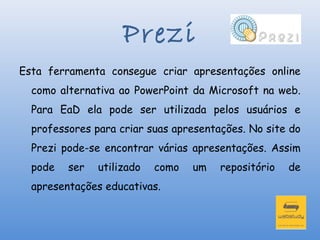 Prezi
Esta ferramenta consegue criar apresentações online
  como alternativa ao PowerPoint da Microsoft na web.
  Para EaD ela pode ser utilizada pelos usuários e
  professores para criar suas apresentações. No site do
  Prezi pode-se encontrar várias apresentações. Assim
  pode   ser   utilizado   como   um   repositório   de
  apresentações educativas.
 