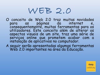 WEB 2.0
O conceito de Web 2.0 traz muitas novidades
  para     as     páginas     da    internet   e,
  consequentemente, muitas ferramentas para os
  utilizadores. Este conceito além de alterar os
  aspectos visuais de um site, traz uma série de
  serviços online que prometem acabar com a
  instalação de aplicativos no computador.
A seguir serão apresentadas algumas ferramentas
  Web 2.0 importantes na área da Educação.
 
