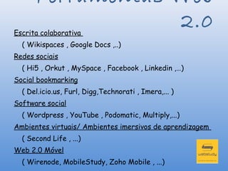 Ferramentas Web
                  2.0
Escrita colaborativa
  ( Wikispaces , Google Docs ,..)
Redes sociais
  ( Hi5 , Orkut , MySpace , Facebook , Linkedin ,…)
Social bookmarking
  ( Del.icio.us, Furl, Digg,Technorati , Imera,... )
Software social
  ( Wordpress , YouTube , Podomatic, Multiply,...)
Ambientes virtuais/ Ambientes imersivos de aprendizagem
  ( Second Life , ...)
Web 2.0 Móvel
  ( Wirenode, MobileStudy, Zoho Mobile , ...)
 