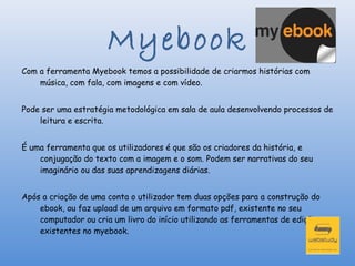 Myebook
Com a ferramenta Myebook temos a possibilidade de criarmos histórias com
    música, com fala, com imagens e com vídeo.


Pode ser uma estratégia metodológica em sala de aula desenvolvendo processos de
    leitura e escrita.


É uma ferramenta que os utilizadores é que são os criadores da história, e
    conjugação do texto com a imagem e o som. Podem ser narrativas do seu
    imaginário ou das suas aprendizagens diárias.


Após a criação de uma conta o utilizador tem duas opções para a construção do
    ebook, ou faz upload de um arquivo em formato pdf, existente no seu
    computador ou cria um livro do início utilizando as ferramentas de edição
    existentes no myebook.
 
