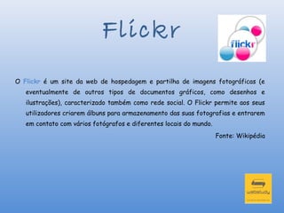 Flickr
O Flickr é um site da web de hospedagem e partilha de imagens fotográficas (e
   eventualmente de outros tipos de documentos gráficos, como desenhos e
   ilustrações), caracterizado também como rede social. O Flickr permite aos seus
   utilizadores criarem álbuns para armazenamento das suas fotografias e entrarem
   em contato com vários fotógrafos e diferentes locais do mundo.
                                                                    Fonte: Wikipédia
 