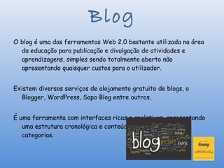 Blog
 
O blog é uma das ferramentas Web 2.0 bastante utilizada na área
  da educação para publicação e divulgação de atividades e
  aprendizagens, simples sendo totalmente aberto não
  apresentando quaisquer custos para o utilizador.


Existem diversos serviços de alojamento gratuito de blogs, o
  Blogger, WordPress, Sapo Blog entre outros.


É uma ferramenta com interfaces ricas e apelativas, apresentando
   uma estrutura cronológica e conteúdos organizados em
   categorias.
 