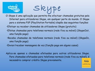 Skype
O Skype é uma aplicação que permite-lhe efectuar chamadas gratuitas pela
   Internet para utilizadores Skype, em qualquer parte do mundo. O Skype
   para o sistema PSP (PlayStation Portable) dispõe das seguintes funções:
•Efetuar ou receber chamadas de utilizadores Skype (gratuito)
•Efetue chamadas para telefones normais (rede fixa ou móvel) (SkypeOut,
  uma função paga)
 •Receba chamadas de telefones normais (rede fixa ou móvel) (SkypeIn,
   uma função paga)
•Enviar/receber mensagens de voz (função paga em alguns casos)


Aplica-se apenas a chamadas efetuadas para outros utilizadores Skype.
   Para chamadas efetuadas para telefones normais (rede fixa ou móvel), é
   necessário comprar crédito Skype previamente.
 