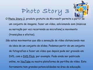 Photo Story 3
O Photo Story 3, produto gratuito da Microsoft permite a partir de

  um conjunto de imagens, fazer um vídeo, adicionando som (músicas

  ou narração por voz recorrendo ao microfone) e movimento

  (transições e efeitos).

São estes movimentos que dão a sensação de vídeo distanciando-nos

  da ideia de um conjunto de slides. Podemos partir de um conjunto

  de fotografias e fazer um vídeo que depois pode ser gravado em

  DVD, com o DVD Flick, por exemplo. Pode ainda ser publicado

  online, no YouTube ou noutra plataforma de partilha de vídeo. Esta

  ferramenta tem grandes potencialidades na área da educação.
 