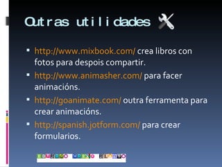 Outras utilidades http://www.mixbook.com/  crea libros con fotos para despois compartir. http://www.animasher.com/  para facer animacións. http://goanimate.com/  outra ferramenta para crear animacións. http://spanish.jotform.com/  para crear formularios. 