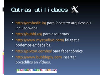 Outras utilidades http://embedit.in/  para  incrustar  arquivos ou incluso webs. http://bubbl.us/  para esquemas. http://www.mystudiyo.com/  fai test e podemos  embebelos . http://pixton.com/es/  para facer cómics. http://www.bubbleply.com  insertar bocadillos en vídeos. 