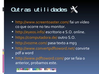 Outras utilidades http://www.screentoaster.com/  fai un vídeo co que ocorre no teu monitor. http://eyeos.info/  escritorio e S.O. online. https://computadora.de/  outro S.O. http://vozme.com/  pasa texto a mp3 http://www.convertpdftoword.net/  convirte pdf a word http://www.pdftoword.com/  por se faia o anterior, probamos este. 