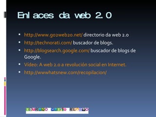 Enlaces da web 2.0 http://www.go2web20.net/  directorio da web 2.0 http://technorati.com/  buscador de blogs. http://blogsearch.google.com/  buscador de blogs de Google. Vídeo: A web 2.0 a revolución social en Internet. http://wwwhatsnew.com/recopilacion/ 
