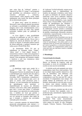 3
uma vasta lista de “software” gratuito e
disponível na Web. O “cmaps” é um programa
que possibilita aos utilizadores escrever os
conceitos principais e colocá-los,
sucessivamente, numa pequena forma, dando
rapidamente uma mostra das ideias principais
de um determinado assunto.
O “photo story” apesar de pertencer à
Microsoft é outro software gratuito que permite
ao utilizador a possibilidade de trabalhar com
imagens, texto e som, simultaneamente, com a
finalidade de montar um vídeo. Este, quando
terminado, também pode ser publicado na
internet.
O Livro digital é outra possibilidade
oferecida de publicação na web 2.0. Após a
creditação num espaço privado, fica-se com a
hipótese de, através de ficheiros em “pdf”, os
colocar na internet. O utilizador poderá usufruir
da leitura publicada a qualquer momento que
tenha acesso à World Wide Web.
As ferramentas WEB 2.0 que se
trabalharam na formação foram “cmaps”,
“photo story” e livro digital (Issuu). A
característica comum a todos estes programas é
serem gratuitos e estarem disponíveis através da
internet. Estes programas são bastantes simples
e intuitivos e, por isso, tornaram-se muito
acessíveis ao utilizador.
c) LMS
A plataforma usada neste estudo foi o
moodle – Lms. Os “Lms” (Learning
Management Sytems) são plataformas de apoio
à aprendizagem que surgiram para dar apoio à
formação à distância num modo “online”
(Carvalho, 2007). Actualmente, a plataforma é
usada como uma ferramenta para servir de
apoio ao ensino, tanto presencial como à
distância. As suas ferramentas são facilitadoras
da aprendizagem, pois permitem a
disponibilização de recursos em diferentes
formatos, como texto, vídeo, áudio, apontadores
para sites e avisos para alunos. A utilização
deste espaço é um repositório de conhecimentos
mas, é também um local que permite a
interacção com todos os seus utilizadores, e, por
sua vez, permite ao formador obter dados de
que é exemplo o relatório das actividades
realizadas pelos formandos.
Com o crescente aumento da interactividade,
promovido principalmente pela internet e a
“World Wide Web”, bem como, o aparecimento
de “softwares” de fácil utilização, surgem novas
possibilidades para a implementação de
modelos de educação à distância, como forma
de suprir as limitações do sistema educativo
tradicional. Estes novos ambientes implicam
formas de interacção entre professor e aluno,
com forte vertente colaborativa, o que, segundo
Flores, Flores e Escola (2008), “marca um novo
modelo de aprendizagem que ultrapassa o
ensino tradicional reorientando-se para o
construtivismo social. Ao promover um espaço
de colaboração “on-line” permite a construção
colectiva do conhecimento, pelas oportunidades
de partilha, comunicação, interacção e promove
a autonomia, responsabilizando os alunos pelo seu
processo de aprendizagem”(p. 40).
A construção de uma comunidade neste tipo de
plataforma pode ser uma experiência interessante de
aprendizagem ou uma interessante experiência
virtual de aprendizagem. Esta prática pode ser um
importante ponto de encontro para utilizadores que,
por motivos geográficos, se encontrem distantes ou
mesmo isolados. Os comportamentos podem assim
variar pelo facto dos indivíduos estarem a trabalhar
de modo “online”.
2. Metodologia
Caracterização da situação
Esta acção foi desenvolvida numa escola
Básica, na Sobreda da Caparica, onde são
leccionados os níveis de escolaridade do pré-
escolar ao nono ano de escolaridade.
A referida escola está equipada com vários
computadores, tanto fixos como portáteis. Tem
ao seu dispor alguns quadros interactivos, uma
sala de informática, uma biblioteca com
computadores, uma sala de estudo com
computadores e, por fim, uma sala TIC, onde se
encontram 14 computadores mais antigos. Um
grande número de professores usa os seus
portáteis, deslocando-se com eles para a escola,
os alunos, num número reduzido, levam
também os seus computadores pessoais para a
escola.
Assim, podemos constatar que não só esta
escola se encontra bem equipada, como os
professores têm, naturalmente, alguma destreza
na área das TIC.
Assim, com base nesta plataforma e nas
ferramentas Web acima descriminadas,
iniciamos a nossa formação para professores de
vários grupos de ensino, ou seja, Português,
.Línguas, Ciências Naturais, Físico-química,
 