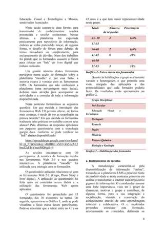 4
Educação Visual e Tecnológica e Música,
sendo todos licenciados
Nesta acção usaram-se duas formas para
transmissão de conhecimentos: sessões
presenciais e sessões assíncronas. Nestas
últimas, a plataforma foi explorada
praticamente para repositório de informação,
embora se tenha pretendido lançar, de alguma
forma, o desafio do fórum para debates de
temas inovadores ou, simplesmente, para
esclarecimento de dúvidas. Num dos trabalhos
foi pedido que os formandos usassem o fórum
para colocar um “link” do livro digital que
tinham realizado.
Um grande número destes formandos
participou numa acção de formação sobre a
plataforma “moodle” e, por esse facto, a
maioria estava à vontade com as ferramentas
LMS. Os formandos que não conheciam a
plataforma (uma percentagem mais baixa),
dedicou mais atenção para acompanhar as
actividades e a consulta de toda a informação
disponibilizada.
Neste contexto formulámos as seguintes
questões: Em que medida a introdução das
ferramentas Web 2.0 permite alterar, de forma
mais atraente, o modo de ver as tecnologias na
prática docente? Em que medida os formandos
traduzem estas práticas no trabalho com os seus
alunos? Para obtermos as respostas aplicámos
um pequeno questionário com a tecnologia
google docs. conforme se pode verificar no
“link” abaixo disponibilizado:
https://spreadsheets.google.com/viewform?
hl=pt_PT&formkey=dGtBbE1vS1FvZk5zdXE3
bmZ2cFJvVmc6MQ#gid=0
As sessões iniciaram-se com 30
participantes. A temática da formação incidiu
nas ferramentas Web 2.0 e nos quadros
interactivos. A plataforma “moodle” foi
utilizada para interagir com os formandos.
O questionário aplicado relacionou-se com
as ferramentas Web 2.0. (Cmps, Photo Story e
livro digital). A aplicação do questionário foi
feita após os conteúdos serem dados e a
utilização das ferramentas Web serem
aplicadas.
O questionário foi preenchido por 13
formandos dos 30 existentes na turma. De
seguida, apresenta-se o Gráfico 1, onde se pode
visualizar a faixa etária destes participantes.
Pode-se constatar que a idade entre os 41 e os
45 anos é a que tem maior representatividade
neste grupo.
Idade Número
de respostas
Percentagem
25- 30 2 6,6%
31-35
36-40 2 6,6%
41-45 6 20%
46-50
51-55 3 10%
Gráfico 1- Faixa etária dos formandos
Quanto às habilitações o grupo era bastante
variado e heterogéneo, o que permitiu uma
visão alargada das aplicações e das
potencialidades que cada formador poderia
fazer. Os resultados estão apresentados no
gráfico 2.
Grupo Disciplinar
Pré-Escolar 2
Educação Visual e
Tecnológica
1
Português 1
Francês 3
Inglês 2
História 1
Física e Química 1
Biologia e Geologia 2
Gráfico 2 – Habilitações dos formandos
2. Instrumentos de recolha
A metodologia caracteriza-se pela
disponibilização de informação “online”,
tornando-se a plataforma LMS a principal fonte
de produtividade e, neste contexto, consistiu em
utilizar e transformar a internet num repositório
gigante de informações. O e.moderador assume
uma forte importância, visto ter o poder de
dinamizar, motivar o grupo e contribuir, de
alguma forma, para a sua integração e
socialização, visando a construção do
conhecimento através de uma aprendizagem
informal e colaborativa. O e. moderador
pretendeu estruturar esta formação,
seleccionando os conteúdos, definindo os
 