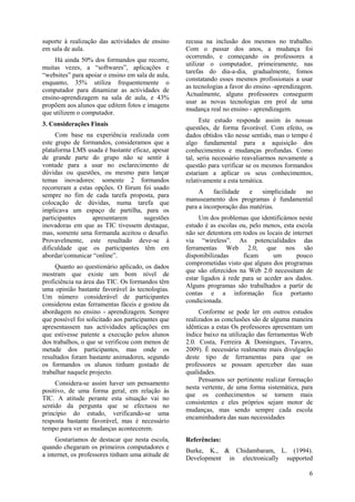 6
suporte à realização das actividades de ensino
em sala de aula.
Há ainda 50% dos formandos que recorre,
muitas vezes, a “softwares”, aplicações e
“websites” para apoiar o ensino em sala de aula,
enquanto, 35% utiliza frequentemente o
computador para dinamizar as actividades de
ensino-aprendizagem na sala de aula, e 43%
propõem aos alunos que editem fotos e imagens
que utilizem o computador.
3. Considerações Finais
Com base na experiência realizada com
este grupo de formandos, consideramos que a
plataforma LMS usada é bastante eficaz, apesar
de grande parte do grupo não se sentir à
vontade para a usar no esclarecimento de
dúvidas ou questões, ou mesmo para lançar
temas inovadores: somente 2 formandos
recorreram a estas opções. O fórum foi usado
sempre no fim de cada tarefa proposta, para
colocação de dúvidas, numa tarefa que
implicava um espaço de partilha, para os
participantes apresentarem sugestões
inovadoras em que as TIC tivessem destaque,
mas, somente uma formanda aceitou o desafio.
Provavelmente, este resultado deve-se à
dificuldade que os participantes têm em
abordar/comunicar “online”.
Quanto ao questionário aplicado, os dados
mostram que existe um bom nível de
proficiência na área das TIC. Os formandos têm
uma opinião bastante favorável às tecnologias.
Um número considerável de participantes
considerou estas ferramentas fáceis e gostou da
abordagem no ensino - aprendizagem. Sempre
que possível foi solicitado aos participantes que
apresentassem nas actividades aplicações em
que estivesse patente a execução pelos alunos
dos trabalhos, o que se verificou com menos de
metade dos participantes, mas onde os
resultados foram bastante animadores, segundo
os formandos os alunos tinham gostado de
trabalhar naquele projecto.
Considera-se assim haver um pensamento
positivo, de uma forma geral, em relação às
TIC. A atitude perante esta situação vai no
sentido da pergunta que se efectuou no
princípio do estudo, verificando-se uma
resposta bastante favorável, mas é necessário
tempo para ver as mudanças acontecerem.
Gostaríamos de destacar que nesta escola,
quando chegaram os primeiros computadores e
a internet, os professores tinham uma atitude de
recusa na inclusão dos mesmos no trabalho.
Com o passar dos anos, a mudança foi
ocorrendo, e começando os professores a
utilizar o computador, primeiramente, nas
tarefas do dia-a-dia, gradualmente, fomos
constatando esses mesmos profissionais a usar
as tecnologias a favor do ensino -aprendizagem.
Actualmente, alguns professores conseguem
usar as novas tecnologias em prol de uma
mudança real no ensino - aprendizagem.
Este estudo responde assim às nossas
questões, de forma favorável. Com efeito, os
dados obtidos vão nesse sentido, mas o tempo é
algo fundamental para a aquisição dos
conhecimentos e mudanças profundas. Como
tal, seria necessário reavaliarmos novamente a
questão para verificar se os mesmos formandos
estariam a aplicar os seus conhecimentos,
relativamente a esta temática.
A facilidade e simplicidade no
manuseamento dos programas é fundamental
para a incorporação das matérias.
Um dos problemas que identificámos neste
estudo é as escolas ou, pelo menos, esta escola
não ser detentora em todos os locais de internet
via “wireless”. As potencialidades das
ferramentas Web 2.0, que nos são
disponibilizadas ficam um pouco
comprometidas visto que alguns dos programas
que são oferecidos na Web 2.0 necessitam de
estar ligados à rede para se aceder aos dados.
Alguns programas são trabalhados a partir de
contas e a informação fica portanto
condicionada.
Conforme se pode ler em outros estudos
realizados as conclusões são de alguma maneira
idênticas a estas Os professores apresentam um
índice baixo na utilização das ferramentas Web
2.0. Costa, Ferreira & Domingues, Tavares,
2009). È necessário realmente mais divulgação
deste tipo de ferramentas para que os
professores se possam aperceber das suas
qualidades.
Pensamos ser pertinente realizar formação
nesta vertente, de uma forma sistemática, para
que os conhecimentos se tornem mais
consistentes e eles próprios sejam motor de
mudanças, mas sendo sempre cada escola
encaminhadora das suas necessidades
Referências:
Burke, K., & Chidambaram, L. (1994).
Development in electronically supported
 