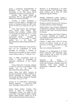 7
groups: a preliminary longitudinalstudy of
distributed and fact-to-fact meeting.
Proceedings of the 28th Annual Hawaii
International Conference on System Science.
Carvalho, Ana Amélia Manual de
Ferramentas Web 2.0 para professores 2008
Ministério de educação da DGIDC
Carvalho, A. (2007). Rentabilizar a
Internet no Ensino Básico e Secundário: dos
recursos e ferramentas Online aos LMS. Sísifo.
Revista de Ciências da Educação, 03, pp. 25-
40.
Costa, Jorge; Ferreira, José; Domingues,
Luísa; Tavares Tiago; Diegues, Vitor.
Coutinho, Clara. Conhecer e utilizar a WEB
2.0: um estudo com professores do 2º, 3º ciclos
e secundário in actas do x congresso
internacional Galego – Português de
Psicopedagogia na Universidade o Minho
acedido em 4 de Junho em
http://repositorium.sdum.uminho.pt/handle/182
2/9592.
Costa, Fernando Albuquerque. O que justifica o
fraco uso dos computadores na escola?
Faculdade de Psicologia e Ciências da
Educação da Universidade de Lisboa. polifonia,
Lisboa, Edições Colibri, n.º 7, 2004, pp. 19-32
Filipe, A (2008). Comunidades on-line de
sucesso: o sentido de comunidade nas
interacções colaborativas on line: Edições
Minerva
Gomes, Maria João. E.-learning: reflexões
em torno do conceito. Universidade do Minho
acedido em 28 de Maio em
http://repositorium.sdum.uminho.pt
Gomes, Maria João (2003). Gerações de
Inovação Tecnológica no Ensino a Distância. In
Revista Portuguesa de Educação, Braga:
Universidade do Minho, Instituto de Educação
e Psicologia, 16(1), pp. 137-156.
Garrison, D. R. (1991[1989]). Understanding
Distance Education — a framework forthe
future. Routledge: London and New York.
Lisboâ, Eliana; Santana, Coutinho; Clara
Pereira. O Papel do e.moderador em
Comunidades Virtuais: Um estudo na rede
social Orkut: Universidade do Minho, Campus
Gualtar; Braga Portugal. acedido em 29 de
Maio em http://repositorium.sdum.uminho.pt
McGrath, J. E. & Hollingshead, A. B. (1994).
Groups Interacting with Technology: Ideas,
Issues, Evidence, and an Park, CA: SAGE
Publications.Agenda. Newbury
Miranda, Guilhermina Lobato. Limites e
possibilidade das Tic na Educação. 2007 Sisifo,
in revista de Ciências de educação
ParasKeva, João M., Oliveira Lia R. Curriculo e
tecnologia Educativa, Edições Pedagogo.
Peralta, Helena, Costa, Fernando Albuquerque
Competências e Confiança dos professores no
uso das Tic, 2007, Sisifo. In revista de Ciências
de educação
Pedro, Neuza e Matos, João Filipe. O Digital e
o Currículo. Faculdade de Ciências da
universidade de Lisboa acedido em 28 de Maio
em http://meduc.fc.ul.pt/
O’Reilly, T. (2005). What is Web 2.0. Design
patterns and Business models for the next
generation of Software. Consultado em Junho
de 2010 em
http://www.oreillynet.com/lpt/a/6228
McGrath, J. E. & Hollingshead, A. B. (1994).
Groups Interacting with Technology: Ideas,
Issues, Evidence, and an Park, CA: SAGE
Publications.Agenda. Newbury
Warkentin, M., Sayeed, L.
&Hightower,R.T.(1997). An exploration of a
world wide web-based conference system for
supporting virtual teams engaged in
asynchronous collaborative tasks. Decision
Sciences,
 